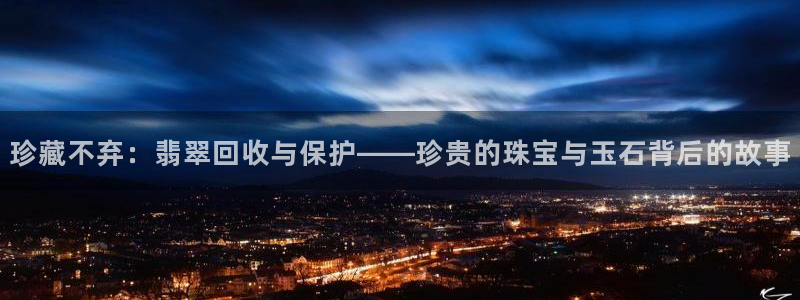 新宝5官网霸：珍藏不弃：翡翠回收与保护——珍贵的珠宝与玉石背后的故事