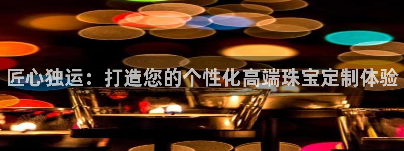 新宝5注册流程：匠心独运：打造您的个性化高端珠宝定制体验