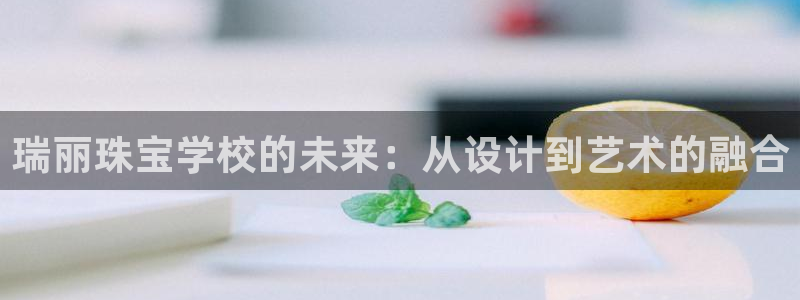 新宝5巅峰：瑞丽珠宝学校的未来：从设计到艺术的融合