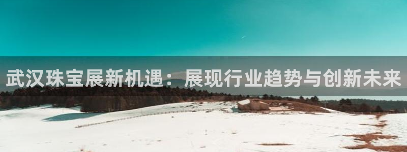 新宝5测速登陆：武汉珠宝展新机遇：展现行业趋势与创新未来