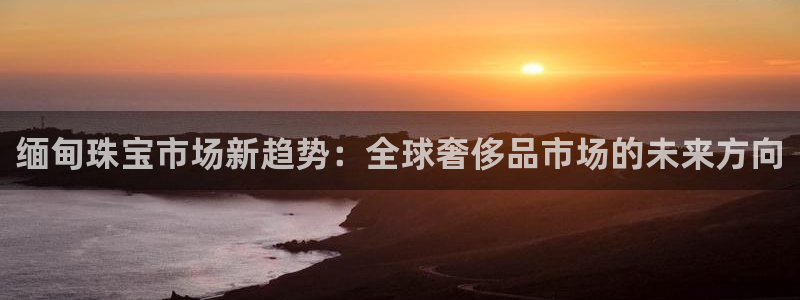 新宝5下载 迅雷下载：缅甸珠宝市场新趋势：全球奢侈品市场的未来方向