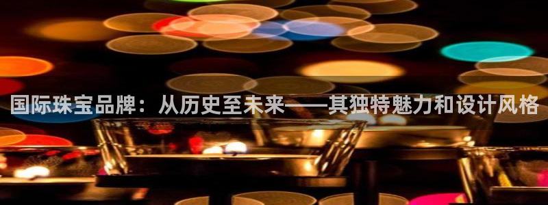 新宝5登录注册：国际珠宝品牌：从历史至未来——其独特魅力和设计风格
