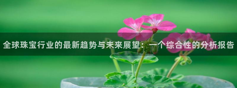 新宝5内部：全球珠宝行业的最新趋势与未来展望：一个综合性的分析报告