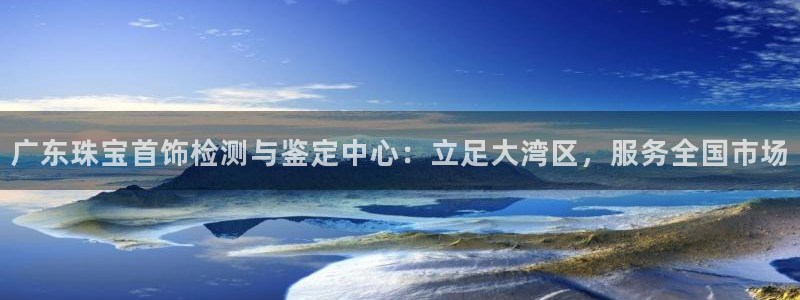 新宝5导师：广东珠宝首饰检测与鉴定中心：立足大湾区，服务全国市场
