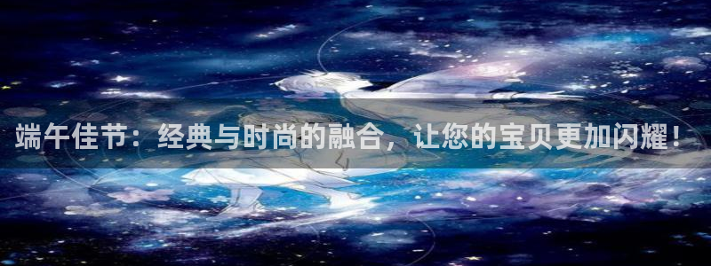 新宝5平台登录注册：端午佳节：经典与时尚的融合，让您的宝贝更加闪耀！