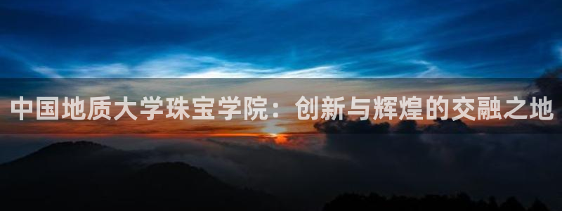 新宝5娱乐主管：中国地质大学珠宝学院：创新与辉煌的交融之地