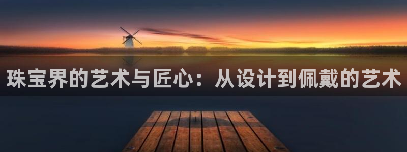 新宝5招商部：珠宝界的艺术与匠心：从设计到佩戴的艺术