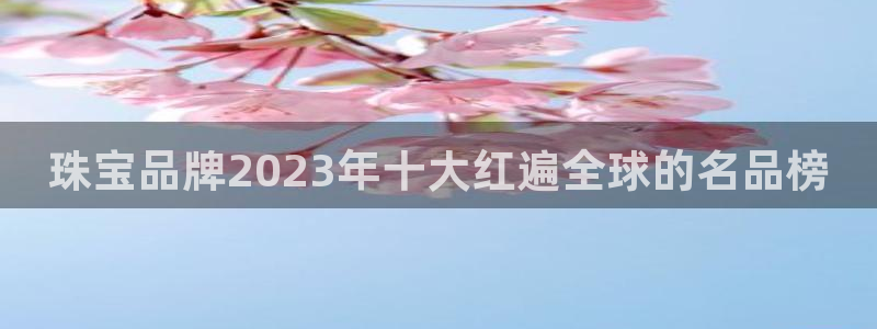 新宝5新宝6顺达：珠宝品牌2023年十大红遍全球的名品榜