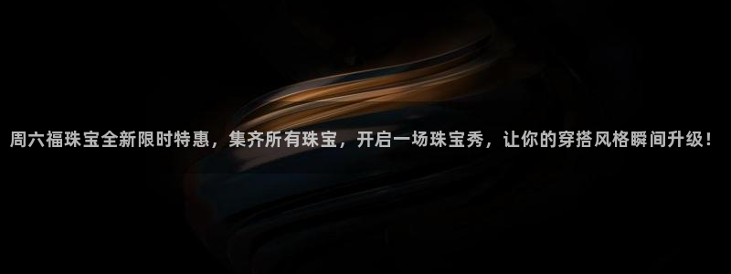新宝5注册登录：周六福珠宝全新限时特惠，集齐所有珠宝，开启一场珠宝秀，让你的穿搭