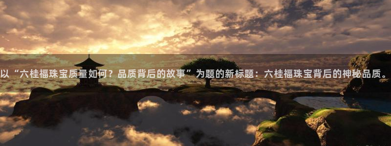 新宝5下载app：以“六桂福珠宝质量如何？品质背后的故事”为题的新标题：六桂福珠